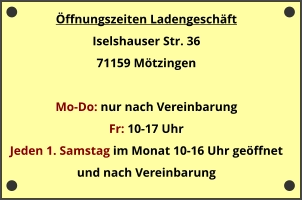 Öffnungszeiten Ladengeschäft Iselshauser Str. 36 71159 Mötzingen  Mo-Do: nur nach Vereinbarung Fr: 10-17 Uhr  Jeden 1. Samstag im Monat 10-16 Uhr geöffnet und nach Vereinbarung
