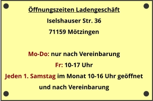 Öffnungszeiten Ladengeschäft Iselshauser Str. 36 71159 Mötzingen  Mo-Do: nur nach Vereinbarung Fr: 10-17 Uhr  Jeden 1. Samstag im Monat 10-16 Uhr geöffnet und nach Vereinbarung